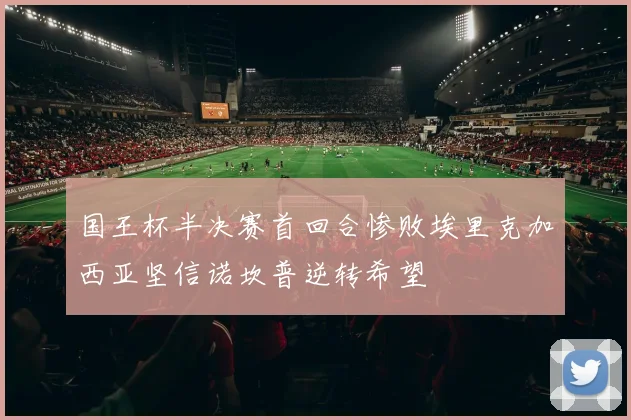 国王杯半决赛首回合惨败埃里克加西亚坚信诺坎普逆转希望