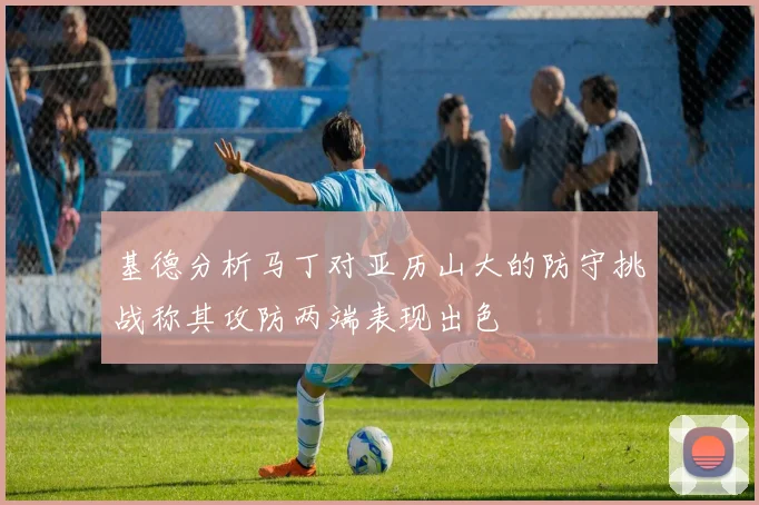 基德分析马丁对亚历山大的防守挑战称其攻防两端表现出色