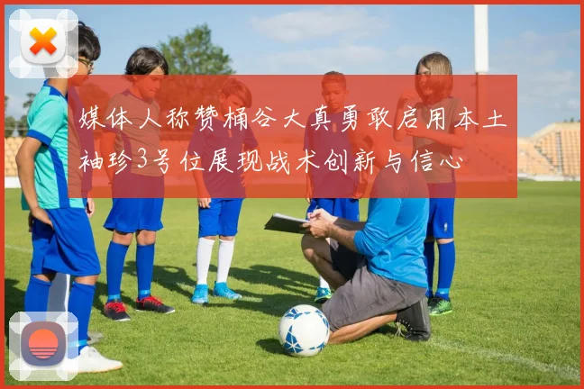 媒体人称赞桶谷大真勇敢启用本土袖珍3号位展现战术创新与信心