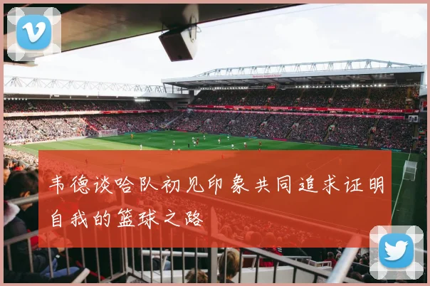 韦德谈哈队初见印象共同追求证明自我的篮球之路