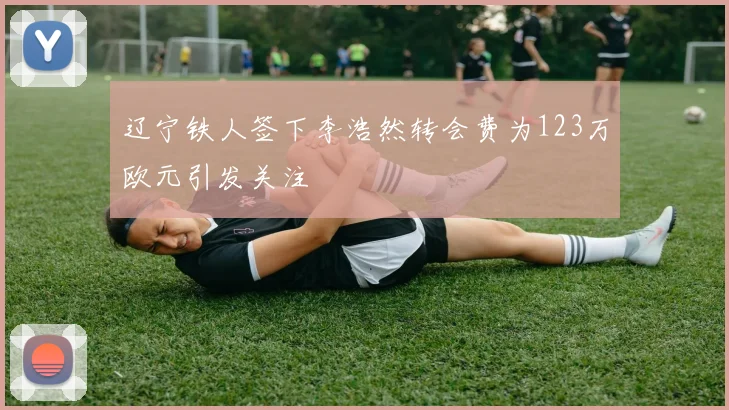 辽宁铁人签下李浩然转会费为123万欧元引发关注