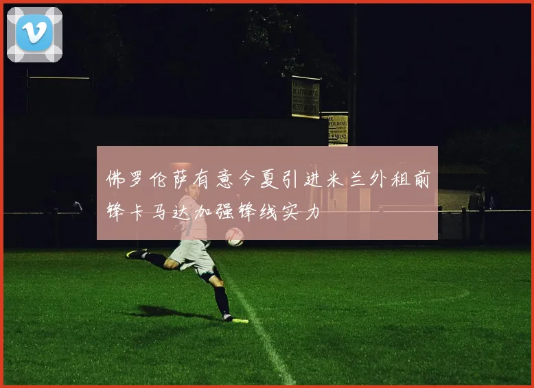 佛罗伦萨有意今夏引进米兰外租前锋卡马达加强锋线实力