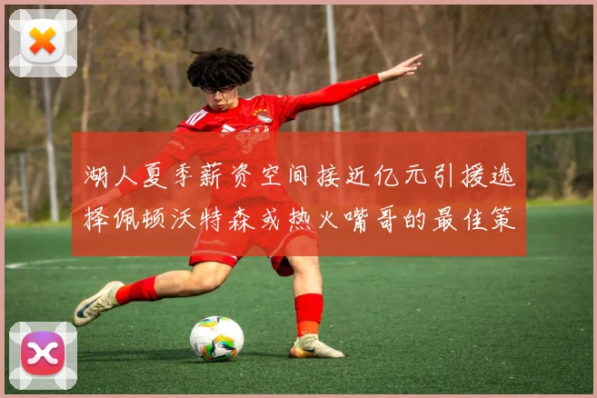 湖人夏季薪资空间接近亿元引援选择佩顿沃特森或热火嘴哥的最佳策略