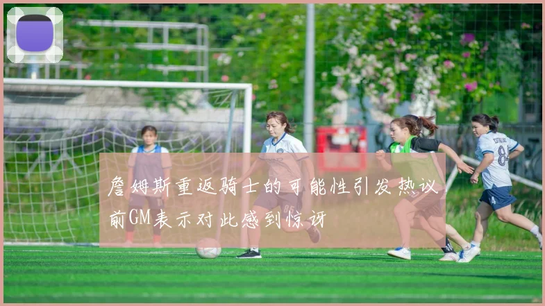 詹姆斯重返骑士的可能性引发热议前GM表示对此感到惊讶