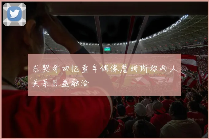 东契奇回忆童年偶像詹姆斯称两人关系日益融洽