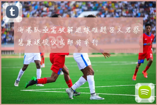 海港队亟需破解进球难题吕文君蔡慧康退役仪式即将举行