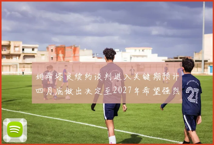姆希塔良续约谈判进入关键期预计四月底做出决定至2027年希望强烈