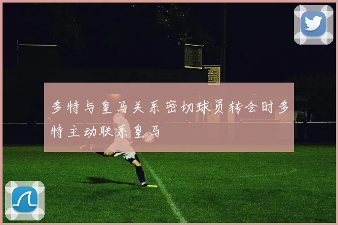 多特与皇马关系密切球员转会时多特主动联系皇马