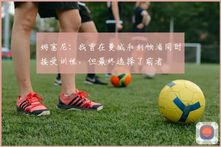 姆富尼：我曾在曼城和利物浦同时接受训练，但最终选择了前者
