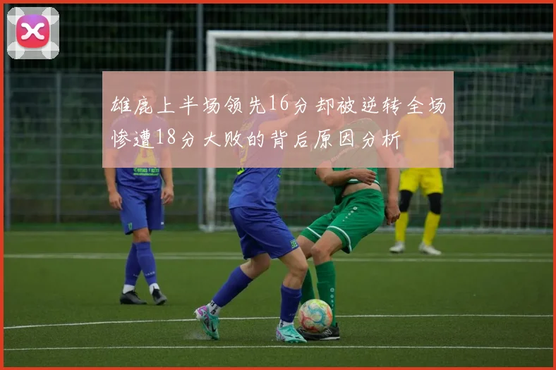 雄鹿上半场领先16分却被逆转全场惨遭18分大败的背后原因分析