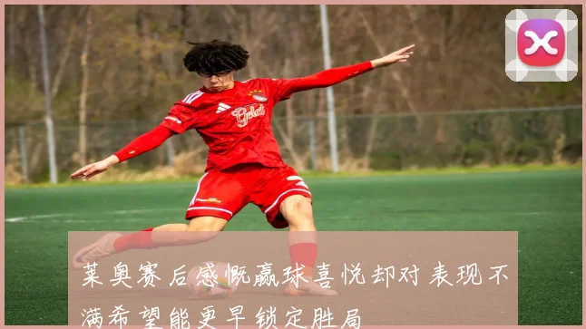 莱奥赛后感慨赢球喜悦却对表现不满希望能更早锁定胜局