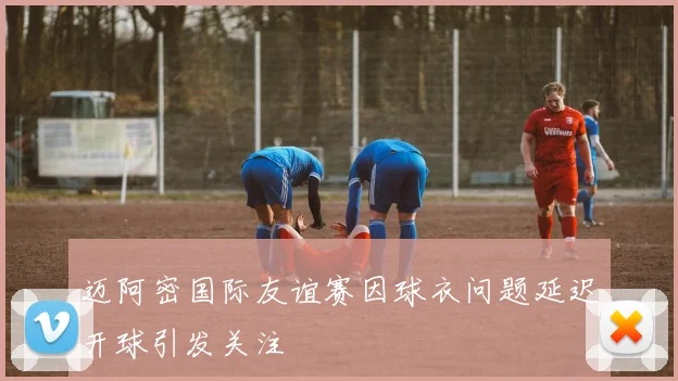 迈阿密国际友谊赛因球衣问题延迟开球引发关注