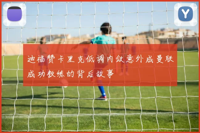 迪福赞卡里克低调内敛意外成曼联成功教练的背后故事