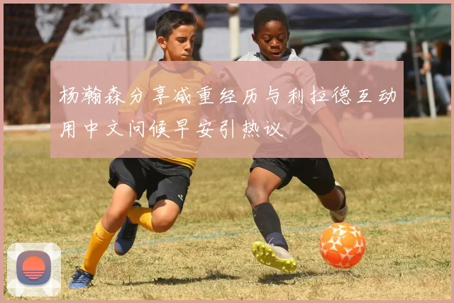 杨瀚森分享减重经历与利拉德互动用中文问候早安引热议