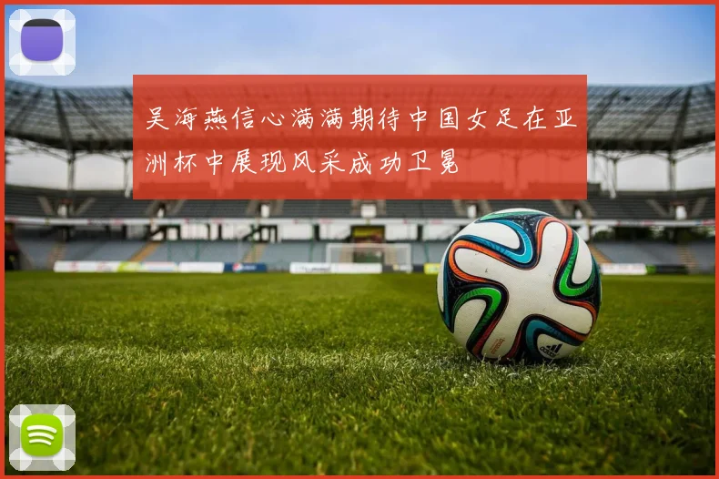 吴海燕信心满满期待中国女足在亚洲杯中展现风采成功卫冕